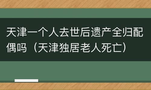 天津一个人去世后遗产全归配偶吗（天津独居老人死亡）