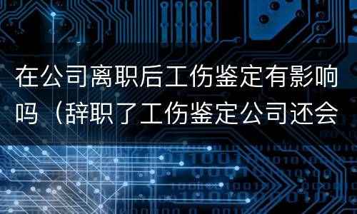 在公司离职后工伤鉴定有影响吗（辞职了工伤鉴定公司还会给钱吗）