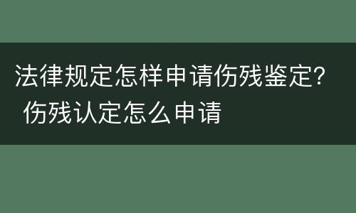 法律规定怎样申请伤残鉴定？ 伤残认定怎么申请