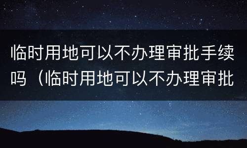 临时用地可以不办理审批手续吗（临时用地可以不办理审批手续吗现在）