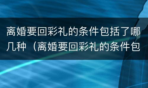 离婚要回彩礼的条件包括了哪几种（离婚要回彩礼的条件包括了哪几种情形）