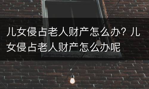 儿女侵占老人财产怎么办? 儿女侵占老人财产怎么办呢