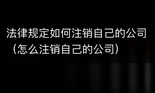 法律规定如何注销自己的公司（怎么注销自己的公司）