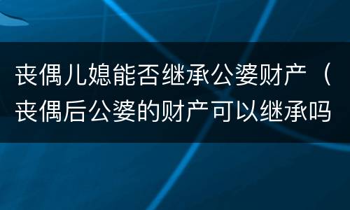 丧偶儿媳能否继承公婆财产（丧偶后公婆的财产可以继承吗）