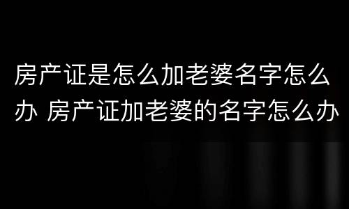 房产证是怎么加老婆名字怎么办 房产证加老婆的名字怎么办理