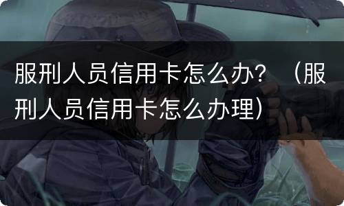 服刑人员信用卡怎么办？（服刑人员信用卡怎么办理）