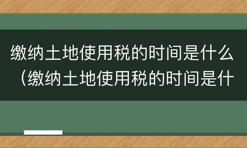 缴纳土地使用税的时间是什么（缴纳土地使用税的时间是什么时候开始）