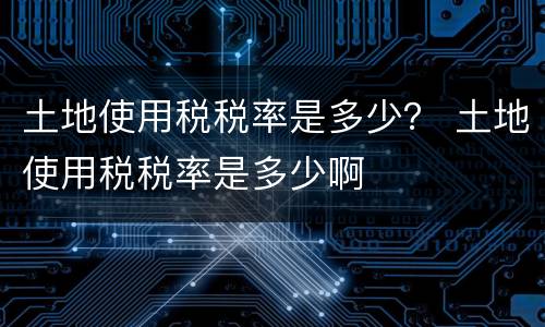 土地使用税税率是多少？ 土地使用税税率是多少啊