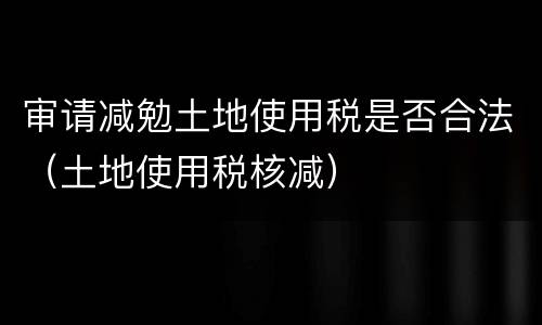 审请减勉土地使用税是否合法（土地使用税核减）