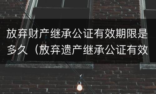 放弃财产继承公证有效期限是多久（放弃遗产继承公证有效期）