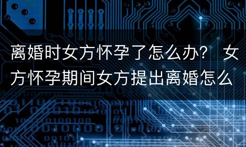 离婚时女方怀孕了怎么办？ 女方怀孕期间女方提出离婚怎么办