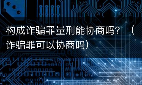 构成诈骗罪量刑能协商吗？（诈骗罪可以协商吗）