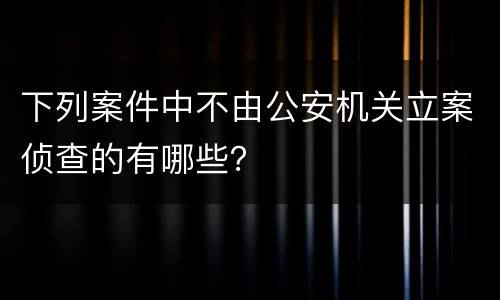 下列案件中不由公安机关立案侦查的有哪些？