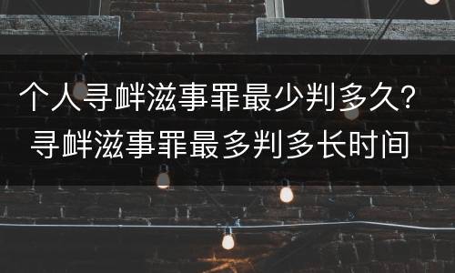 个人寻衅滋事罪最少判多久？ 寻衅滋事罪最多判多长时间