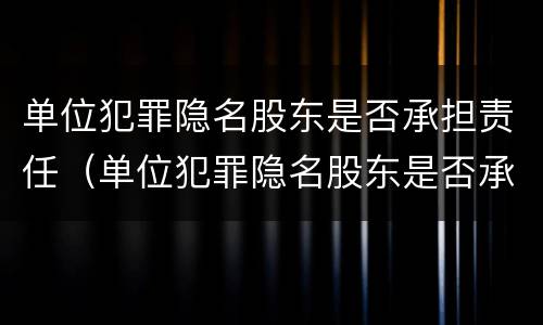 单位犯罪隐名股东是否承担责任（单位犯罪隐名股东是否承担责任和义务）