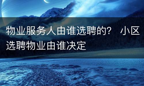 物业服务人由谁选聘的？ 小区选聘物业由谁决定