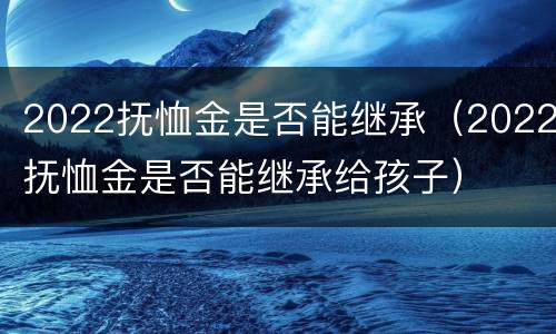 2022抚恤金是否能继承（2022抚恤金是否能继承给孩子）