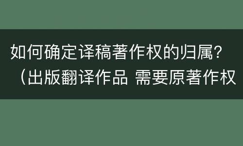 如何确定译稿著作权的归属？（出版翻译作品 需要原著作权人）