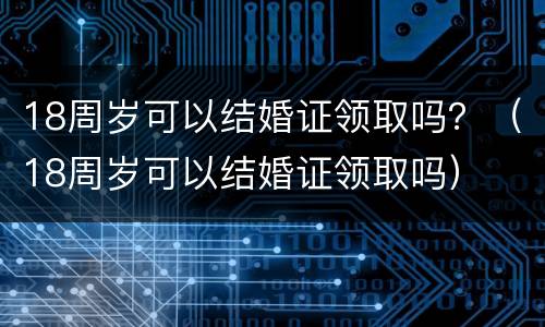 18周岁可以结婚证领取吗？（18周岁可以结婚证领取吗）