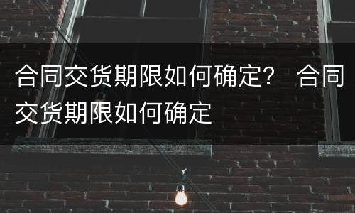 合同交货期限如何确定？ 合同交货期限如何确定