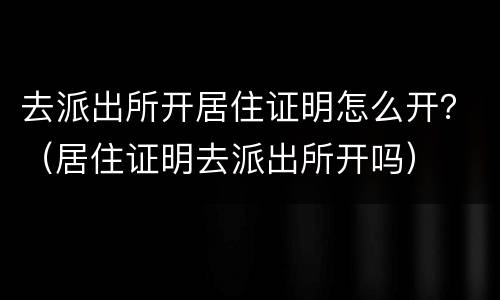 去派出所开居住证明怎么开？（居住证明去派出所开吗）