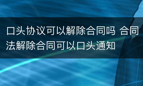 口头协议可以解除合同吗 合同法解除合同可以口头通知