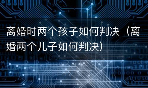 离婚时两个孩子如何判决（离婚两个儿子如何判决）