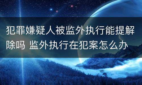犯罪嫌疑人被监外执行能提解除吗 监外执行在犯案怎么办