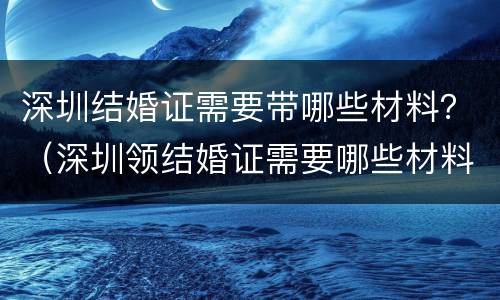 深圳结婚证需要带哪些材料？（深圳领结婚证需要哪些材料）