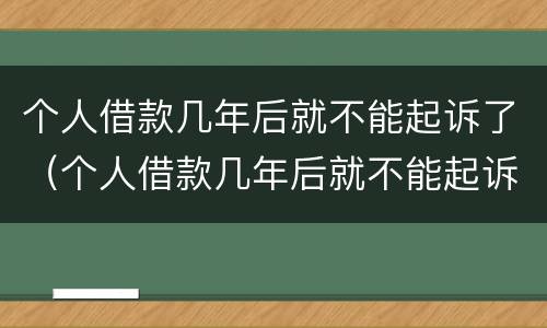 个人借款几年后就不能起诉了（个人借款几年后就不能起诉了吗）