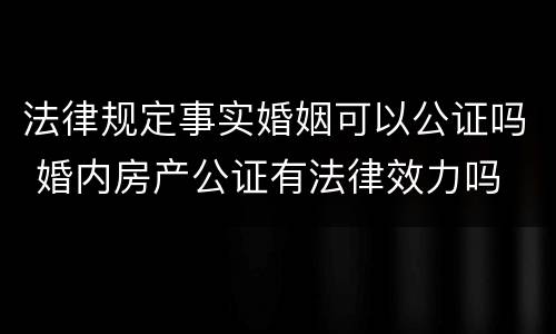 法律规定事实婚姻可以公证吗 婚内房产公证有法律效力吗