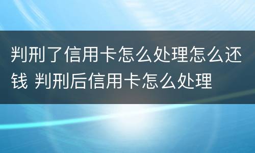 判刑了信用卡怎么处理怎么还钱 判刑后信用卡怎么处理