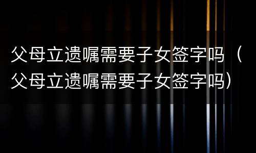 父母立遗嘱需要子女签字吗（父母立遗嘱需要子女签字吗）