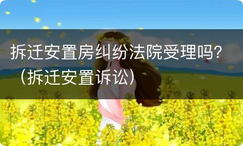 拆迁安置房纠纷法院受理吗？（拆迁安置诉讼）