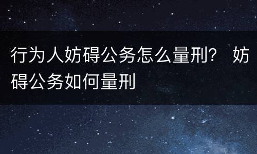 行为人妨碍公务怎么量刑？ 妨碍公务如何量刑