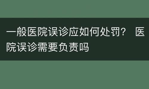 一般医院误诊应如何处罚？ 医院误诊需要负责吗