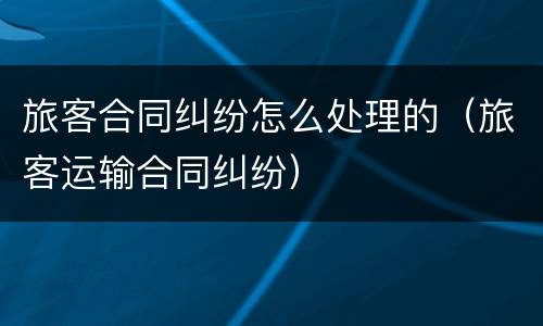 旅客合同纠纷怎么处理的（旅客运输合同纠纷）