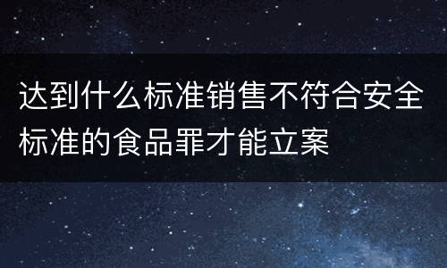 达到什么标准销售不符合安全标准的食品罪才能立案