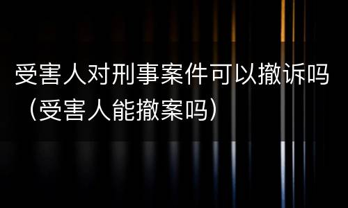 受害人对刑事案件可以撤诉吗（受害人能撤案吗）
