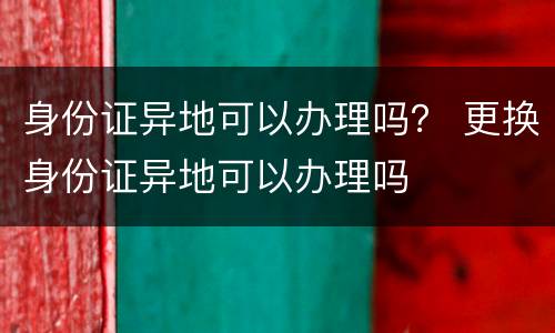 身份证异地可以办理吗？ 更换身份证异地可以办理吗