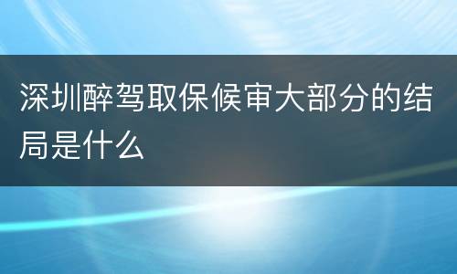 深圳醉驾取保候审大部分的结局是什么