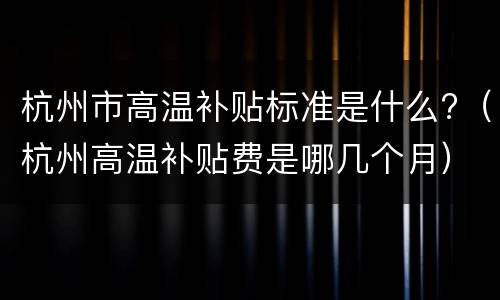 杭州市高温补贴标准是什么?（杭州高温补贴费是哪几个月）