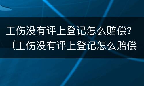 工伤没有评上登记怎么赔偿？（工伤没有评上登记怎么赔偿的）