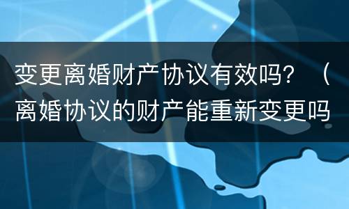 变更离婚财产协议有效吗？（离婚协议的财产能重新变更吗）