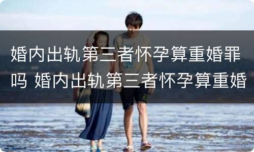 婚内出轨第三者怀孕算重婚罪吗 婚内出轨第三者怀孕算重婚罪吗知乎