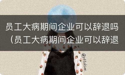 员工大病期间企业可以辞退吗（员工大病期间企业可以辞退吗合法吗）