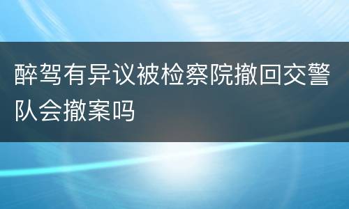 醉驾有异议被检察院撤回交警队会撤案吗