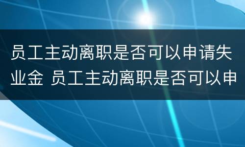 员工主动离职是否可以申请失业金 员工主动离职是否可以申请失业金补助