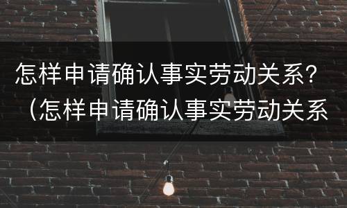 怎样申请确认事实劳动关系？（怎样申请确认事实劳动关系证明）