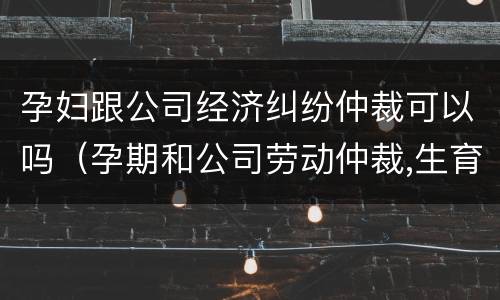 孕妇跟公司经济纠纷仲裁可以吗（孕期和公司劳动仲裁,生育保险怎么办）